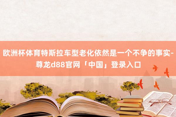 欧洲杯体育特斯拉车型老化依然是一个不争的事实-尊龙d88官网「中国」登录入口