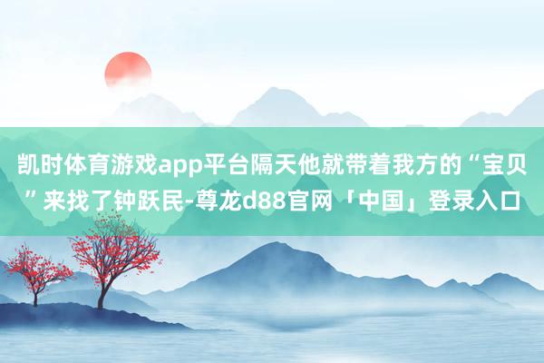 凯时体育游戏app平台隔天他就带着我方的“宝贝”来找了钟跃民-尊龙d88官网「中国」登录入口