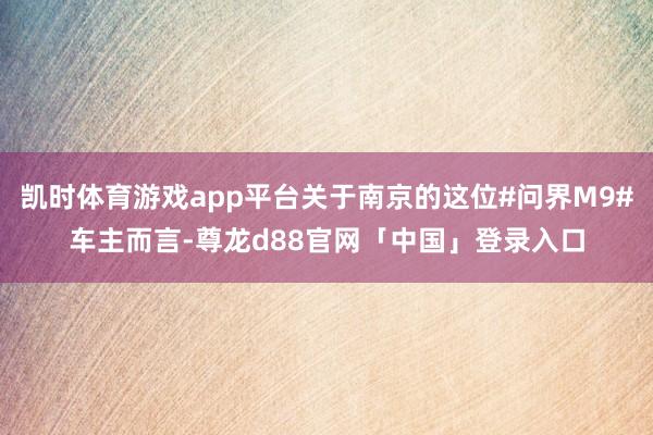 凯时体育游戏app平台关于南京的这位#问界M9#车主而言-尊龙d88官网「中国」登录入口