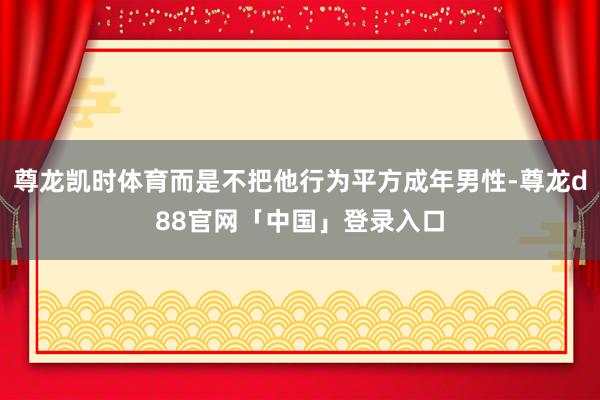 尊龙凯时体育而是不把他行为平方成年男性-尊龙d88官网「中国」登录入口