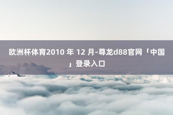 欧洲杯体育2010 年 12 月-尊龙d88官网「中国」登录入口