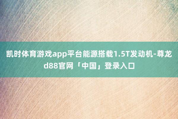 凯时体育游戏app平台能源搭载1.5T发动机-尊龙d88官网「中国」登录入口