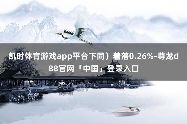 凯时体育游戏app平台下同）着落0.26%-尊龙d88官网「中国」登录入口