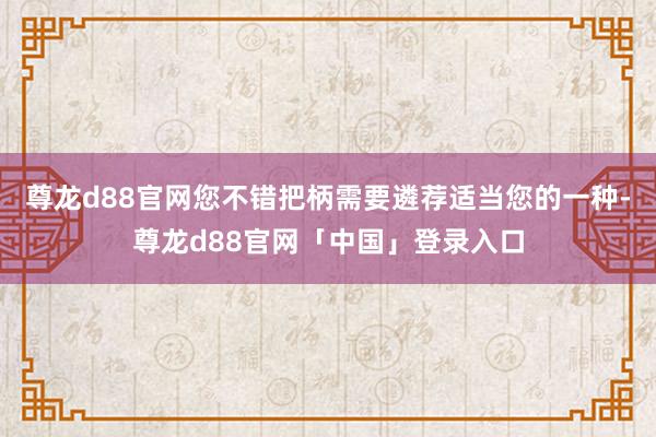 尊龙d88官网您不错把柄需要遴荐适当您的一种-尊龙d88官网「中国」登录入口