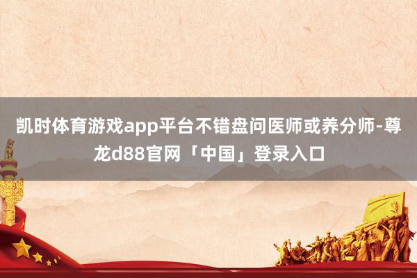 凯时体育游戏app平台不错盘问医师或养分师-尊龙d88官网「中国」登录入口