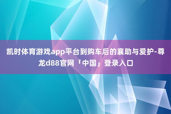凯时体育游戏app平台到购车后的襄助与爱护-尊龙d88官网「中国」登录入口