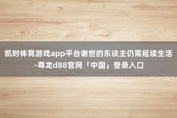凯时体育游戏app平台谢世的东谈主仍需延续生活-尊龙d88官网「中国」登录入口