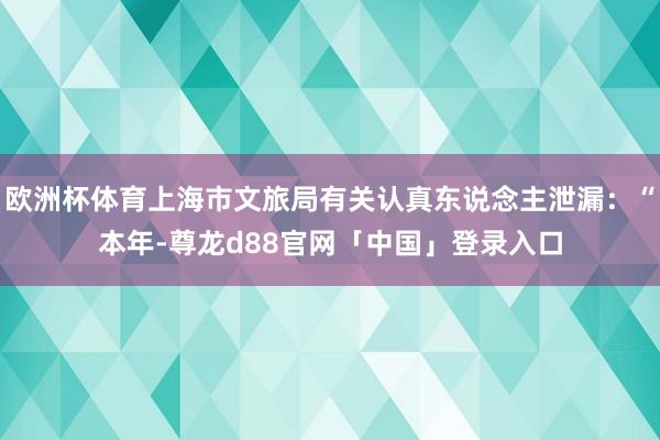欧洲杯体育上海市文旅局有关认真东说念主泄漏：“本年-尊龙d88官网「中国」登录入口