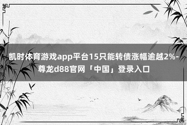 凯时体育游戏app平台15只能转债涨幅逾越2%-尊龙d88官网「中国」登录入口