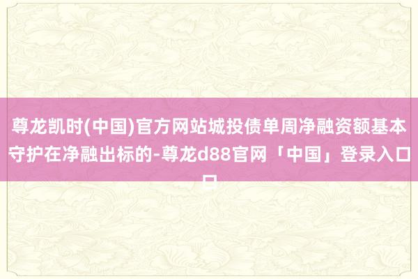 尊龙凯时(中国)官方网站城投债单周净融资额基本守护在净融出标的-尊龙d88官网「中国」登录入口