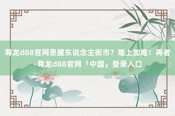 尊龙d88官网思握东说念主街市？难上加难！再者-尊龙d88官网「中国」登录入口