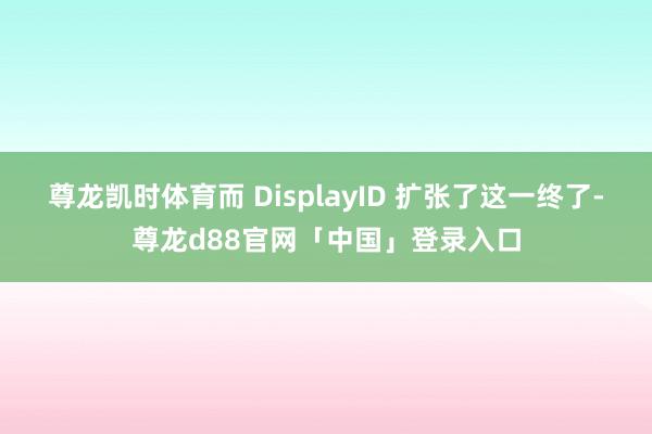 尊龙凯时体育而 DisplayID 扩张了这一终了-尊龙d88官网「中国」登录入口