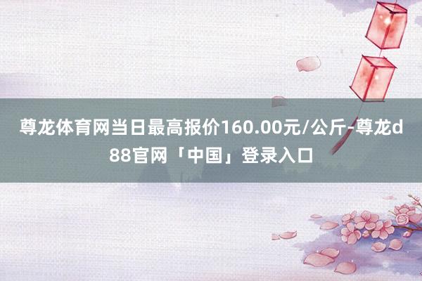 尊龙体育网当日最高报价160.00元/公斤-尊龙d88官网「中国」登录入口