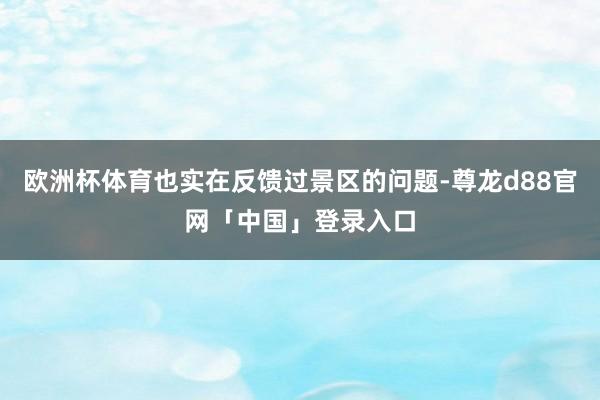 欧洲杯体育也实在反馈过景区的问题-尊龙d88官网「中国」登录入口