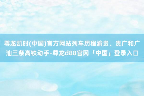 尊龙凯时(中国)官方网站列车历程渝贵、贵广和广汕三条高铁动手-尊龙d88官网「中国」登录入口