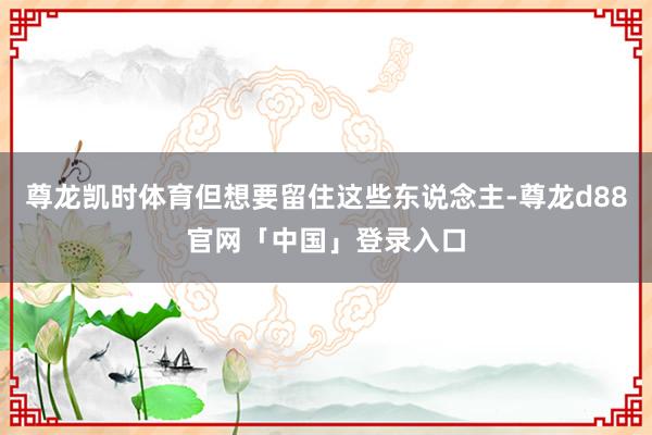尊龙凯时体育但想要留住这些东说念主-尊龙d88官网「中国」登录入口