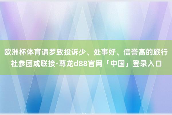 欧洲杯体育请罗致投诉少、处事好、信誉高的旅行社参团或联接-尊龙d88官网「中国」登录入口