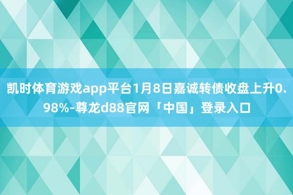 凯时体育游戏app平台1月8日嘉诚转债收盘上升0.98%-尊龙d88官网「中国」登录入口