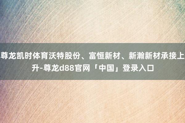 尊龙凯时体育沃特股份、富恒新材、新瀚新材承接上升-尊龙d88官网「中国」登录入口