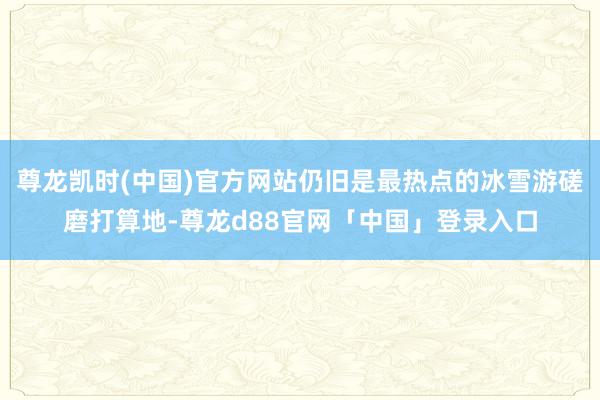 尊龙凯时(中国)官方网站仍旧是最热点的冰雪游磋磨打算地-尊龙d88官网「中国」登录入口
