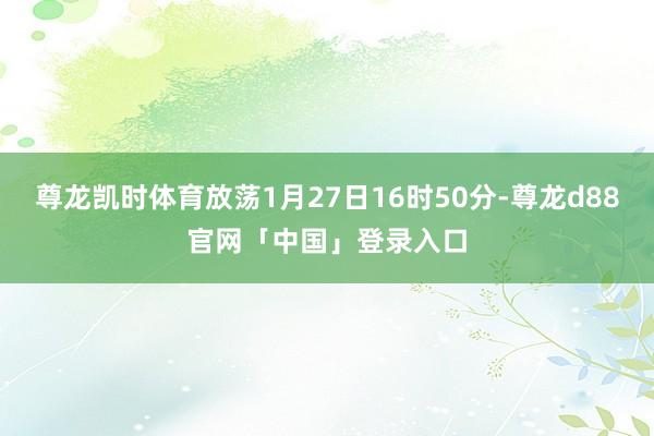 尊龙凯时体育放荡1月27日16时50分-尊龙d88官网「中国」登录入口