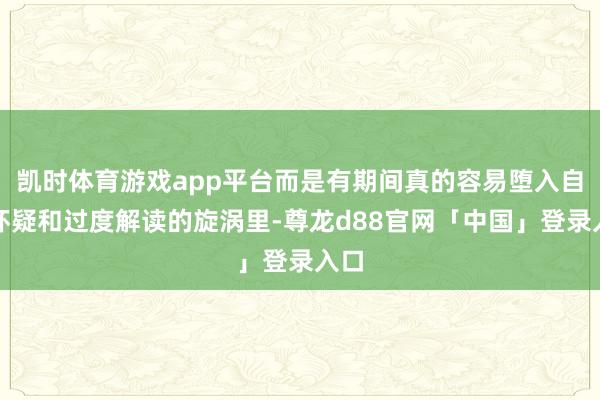 凯时体育游戏app平台而是有期间真的容易堕入自我怀疑和过度解读的旋涡里-尊龙d88官网「中国」登录入口