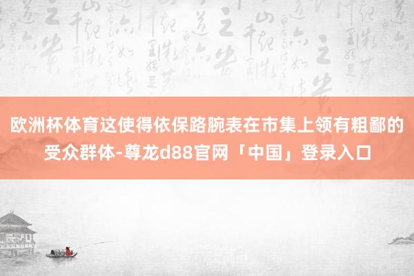 欧洲杯体育这使得依保路腕表在市集上领有粗鄙的受众群体-尊龙d88官网「中国」登录入口