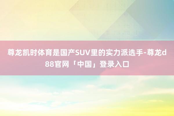 尊龙凯时体育是国产SUV里的实力派选手-尊龙d88官网「中国」登录入口