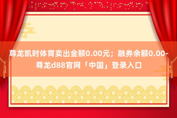 尊龙凯时体育卖出金额0.00元；融券余额0.00-尊龙d88官网「中国」登录入口
