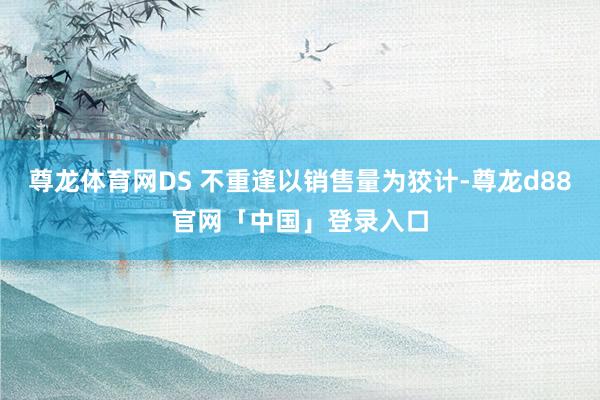 尊龙体育网DS 不重逢以销售量为狡计-尊龙d88官网「中国」登录入口