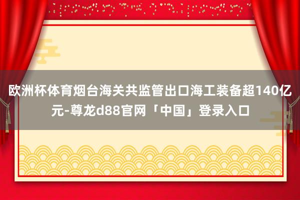 欧洲杯体育烟台海关共监管出口海工装备超140亿元-尊龙d88官网「中国」登录入口