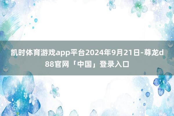 凯时体育游戏app平台2024年9月21日-尊龙d88官网「中国」登录入口