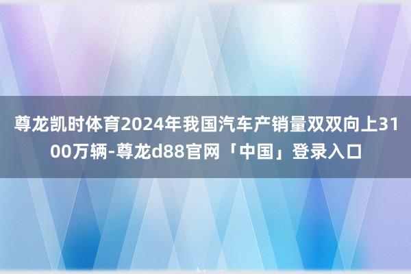 尊龙凯时体育2024年我国汽车产销量双双向上3100万辆-尊龙d88官网「中国」登录入口