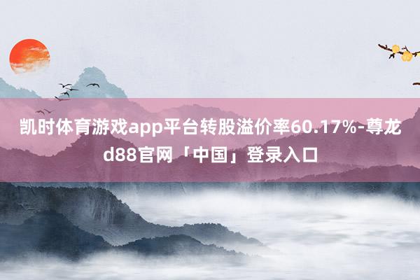 凯时体育游戏app平台转股溢价率60.17%-尊龙d88官网「中国」登录入口