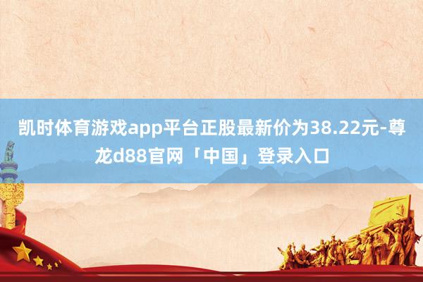凯时体育游戏app平台正股最新价为38.22元-尊龙d88官网「中国」登录入口