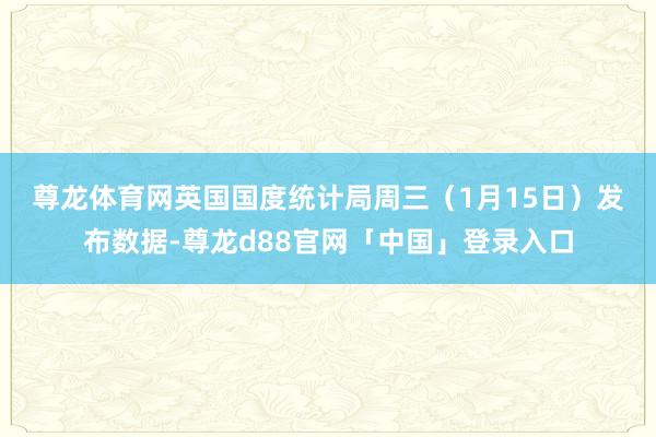 尊龙体育网　　英国国度统计局周三（1月15日）发布数据-尊龙d88官网「中国」登录入口