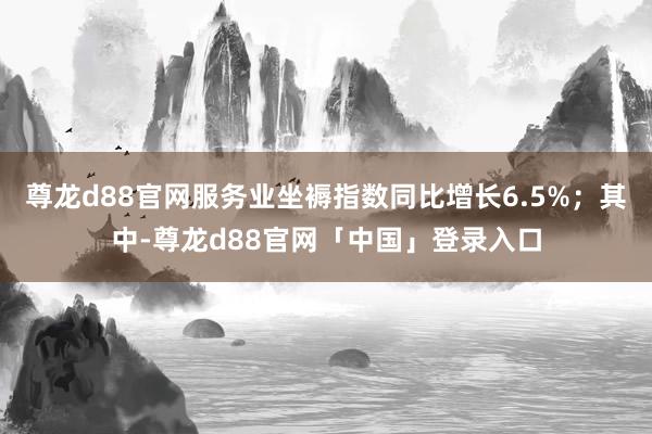 尊龙d88官网服务业坐褥指数同比增长6.5%；其中-尊龙d88官网「中国」登录入口