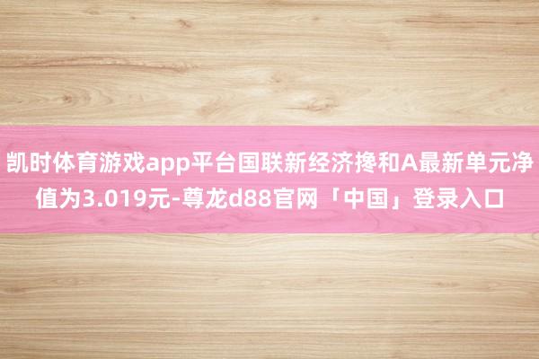 凯时体育游戏app平台国联新经济搀和A最新单元净值为3.019元-尊龙d88官网「中国」登录入口