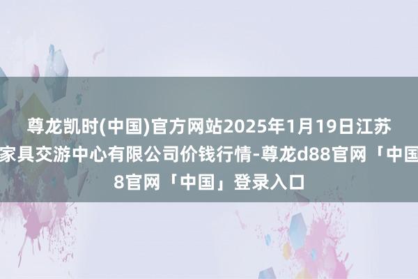 尊龙凯时(中国)官方网站2025年1月19日江苏省苏中农副家具交游中心有限公司价钱行情-尊龙d88官网「中国」登录入口