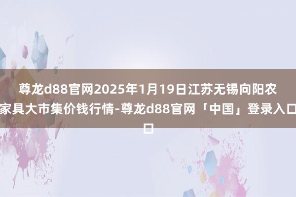 尊龙d88官网2025年1月19日江苏无锡向阳农家具大市集价钱行情-尊龙d88官网「中国」登录入口