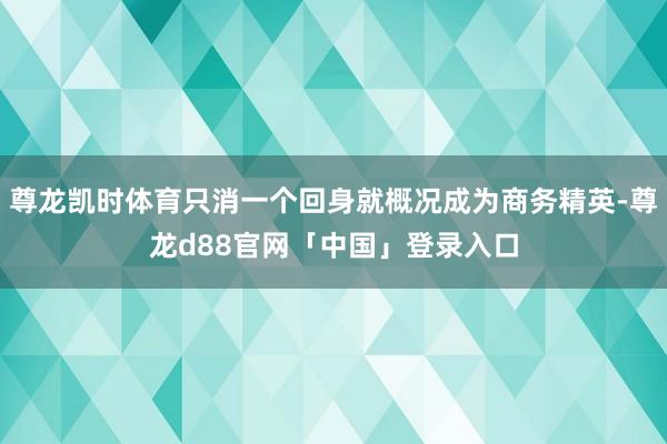 尊龙凯时体育只消一个回身就概况成为商务精英-尊龙d88官网「中国」登录入口