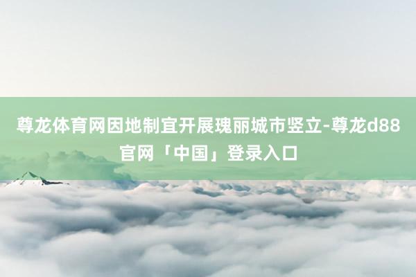 尊龙体育网因地制宜开展瑰丽城市竖立-尊龙d88官网「中国」登录入口
