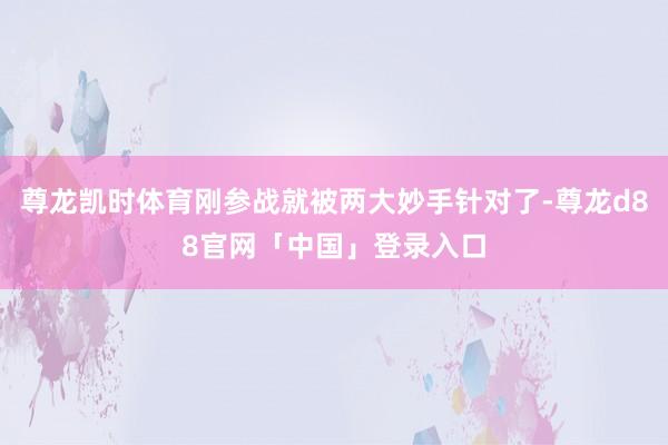 尊龙凯时体育刚参战就被两大妙手针对了-尊龙d88官网「中国」登录入口