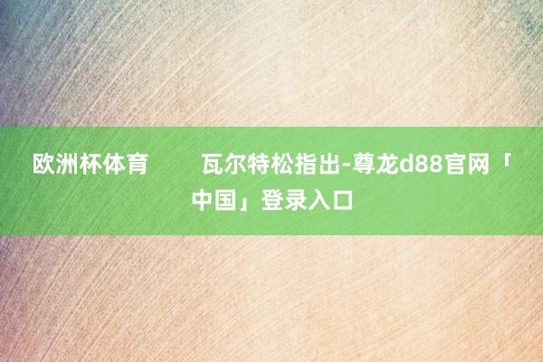 欧洲杯体育        瓦尔特松指出-尊龙d88官网「中国」登录入口