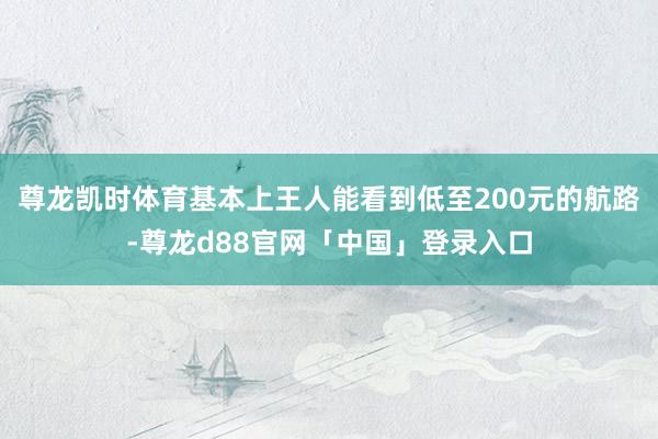 尊龙凯时体育基本上王人能看到低至200元的航路-尊龙d88官网「中国」登录入口