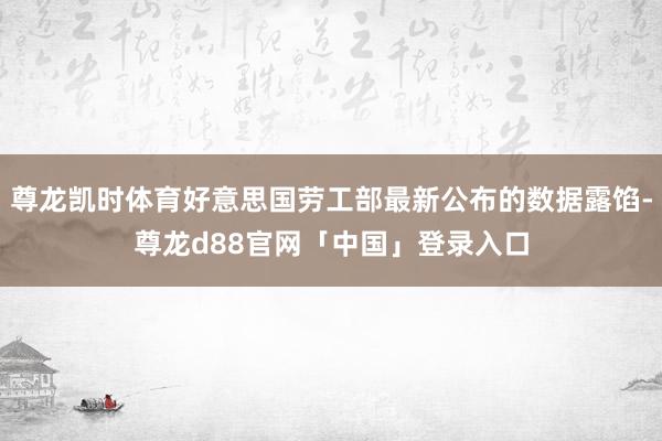 尊龙凯时体育好意思国劳工部最新公布的数据露馅-尊龙d88官网「中国」登录入口