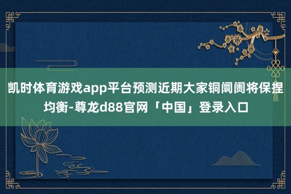 凯时体育游戏app平台预测近期大家铜阛阓将保捏均衡-尊龙d88官网「中国」登录入口