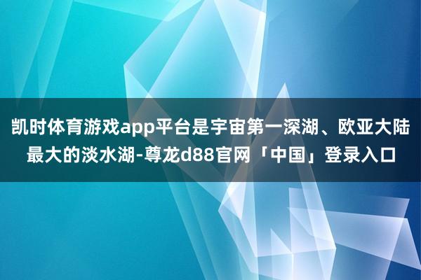 凯时体育游戏app平台是宇宙第一深湖、欧亚大陆最大的淡水湖-尊龙d88官网「中国」登录入口