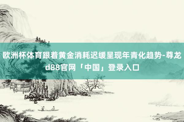欧洲杯体育跟着黄金消耗迟缓呈现年青化趋势-尊龙d88官网「中国」登录入口
