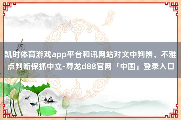 凯时体育游戏app平台和讯网站对文中判辨、不雅点判断保抓中立-尊龙d88官网「中国」登录入口